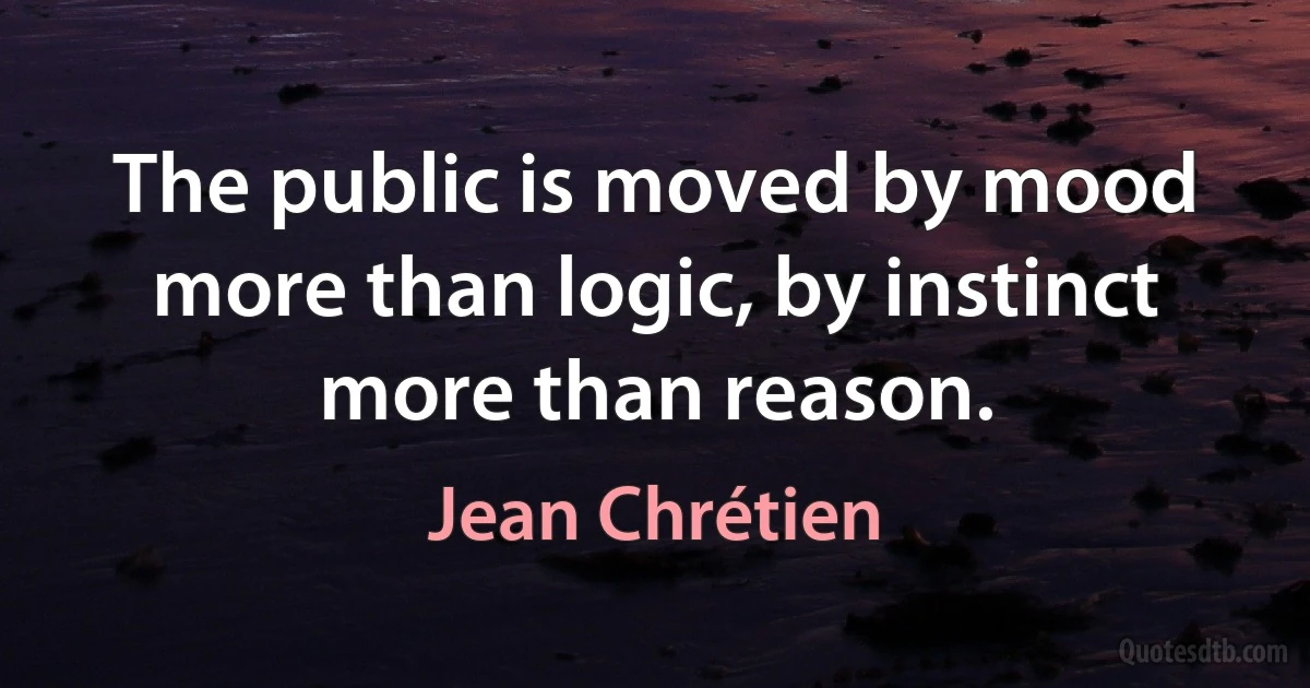 The public is moved by mood more than logic, by instinct more than reason. (Jean Chrétien)