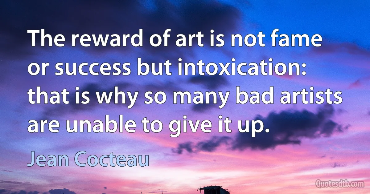 The reward of art is not fame or success but intoxication: that is why so many bad artists are unable to give it up. (Jean Cocteau)