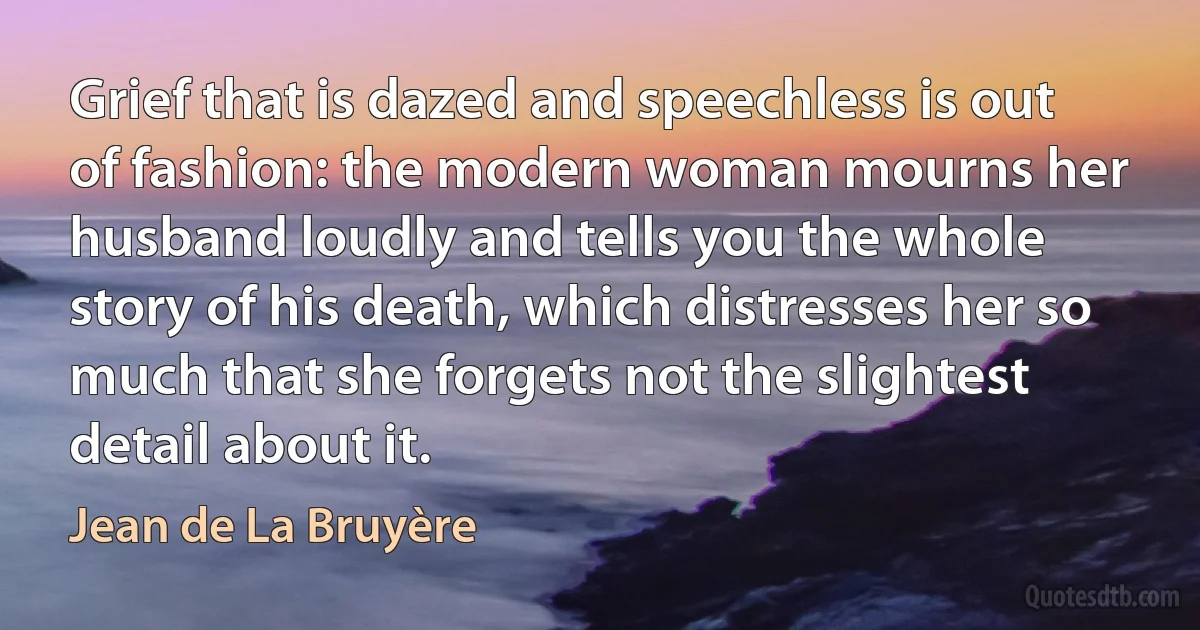 Grief that is dazed and speechless is out of fashion: the modern woman mourns her husband loudly and tells you the whole story of his death, which distresses her so much that she forgets not the slightest detail about it. (Jean de La Bruyère)