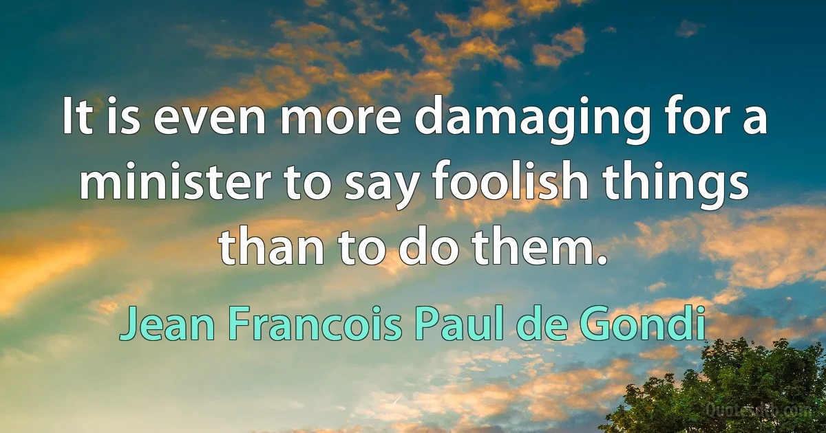 It is even more damaging for a minister to say foolish things than to do them. (Jean Francois Paul de Gondi)