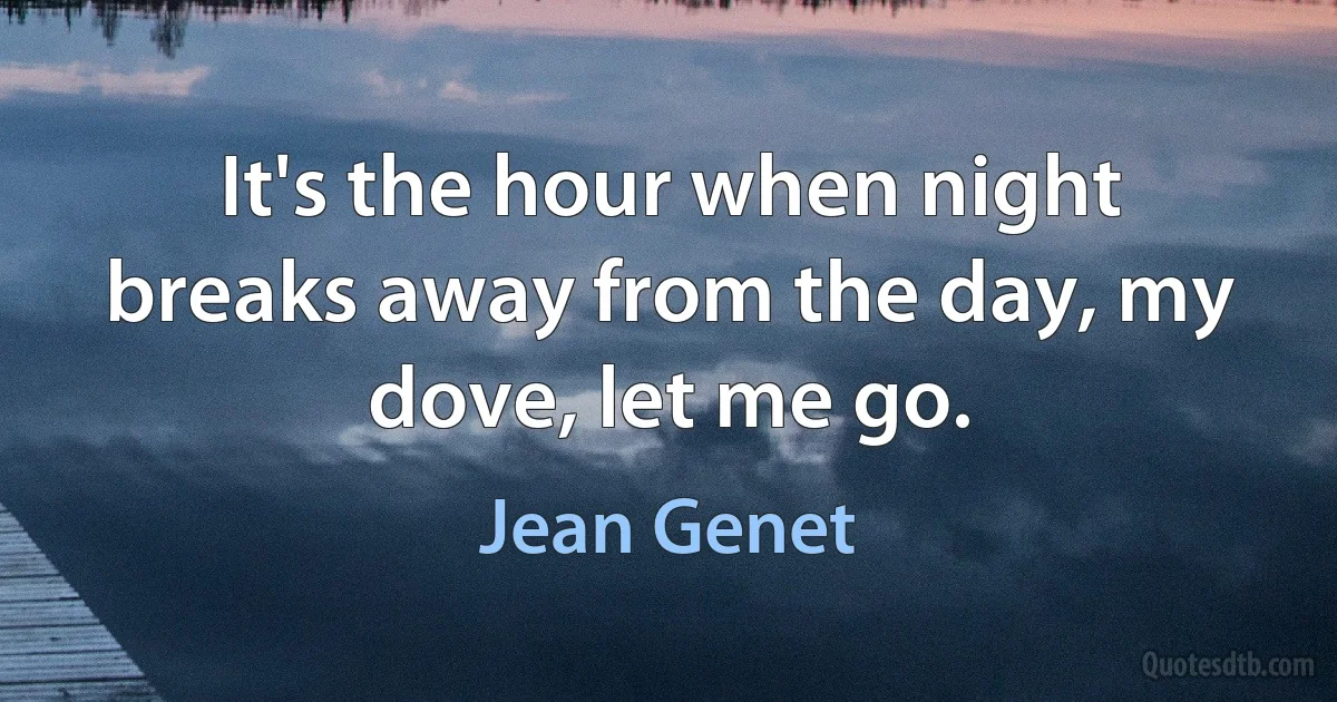 It's the hour when night breaks away from the day, my dove, let me go. (Jean Genet)