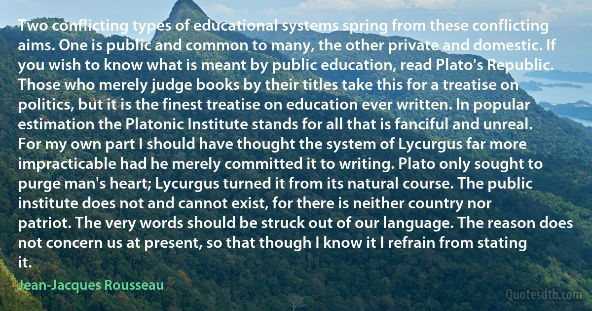 Two conflicting types of educational systems spring from these conflicting aims. One is public and common to many, the other private and domestic. If you wish to know what is meant by public education, read Plato's Republic. Those who merely judge books by their titles take this for a treatise on politics, but it is the finest treatise on education ever written. In popular estimation the Platonic Institute stands for all that is fanciful and unreal. For my own part I should have thought the system of Lycurgus far more impracticable had he merely committed it to writing. Plato only sought to purge man's heart; Lycurgus turned it from its natural course. The public institute does not and cannot exist, for there is neither country nor patriot. The very words should be struck out of our language. The reason does not concern us at present, so that though I know it I refrain from stating it. (Jean-Jacques Rousseau)