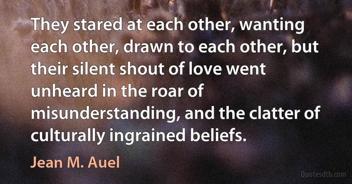 They stared at each other, wanting each other, drawn to each other, but their silent shout of love went unheard in the roar of misunderstanding, and the clatter of culturally ingrained beliefs. (Jean M. Auel)