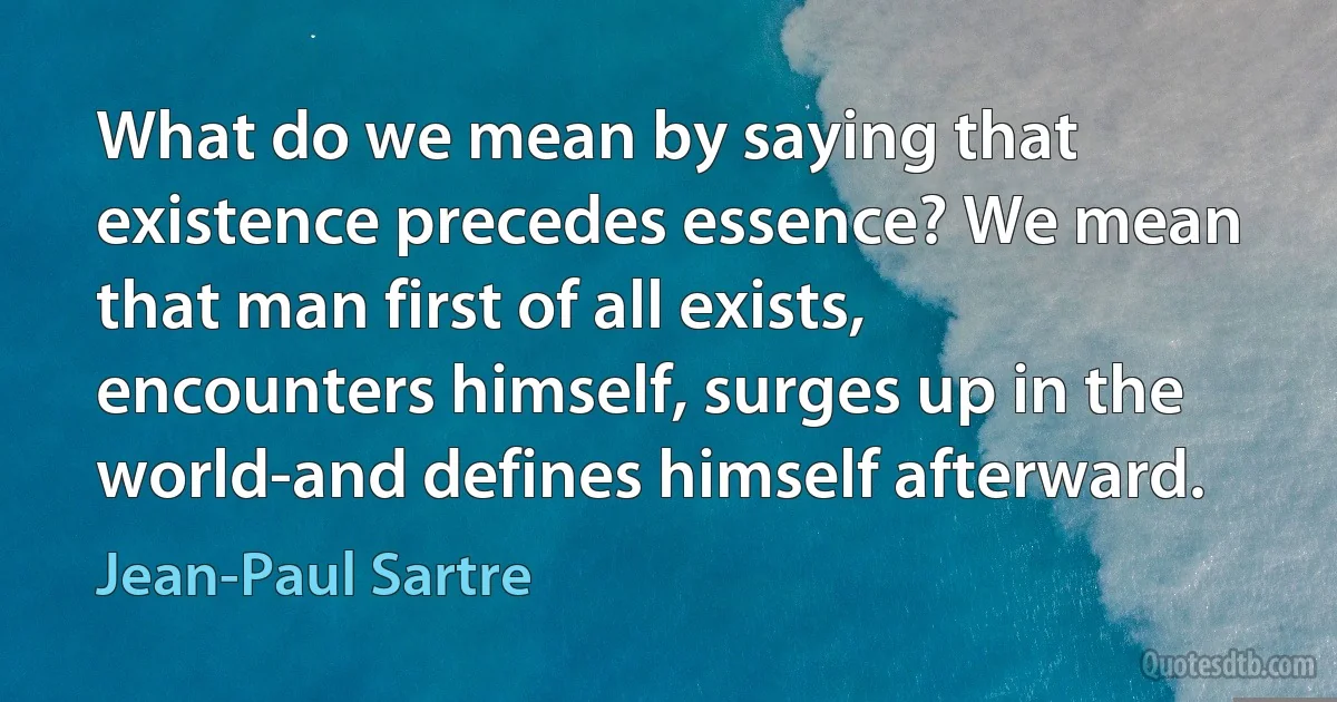 What do we mean by saying that existence precedes essence? We mean that man first of all exists, encounters himself, surges up in the world-and defines himself afterward. (Jean-Paul Sartre)