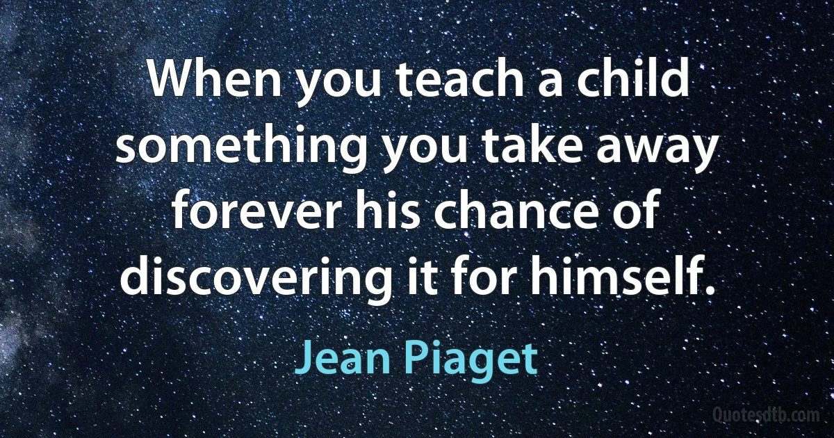 When you teach a child something you take away forever his chance of discovering it for himself. (Jean Piaget)