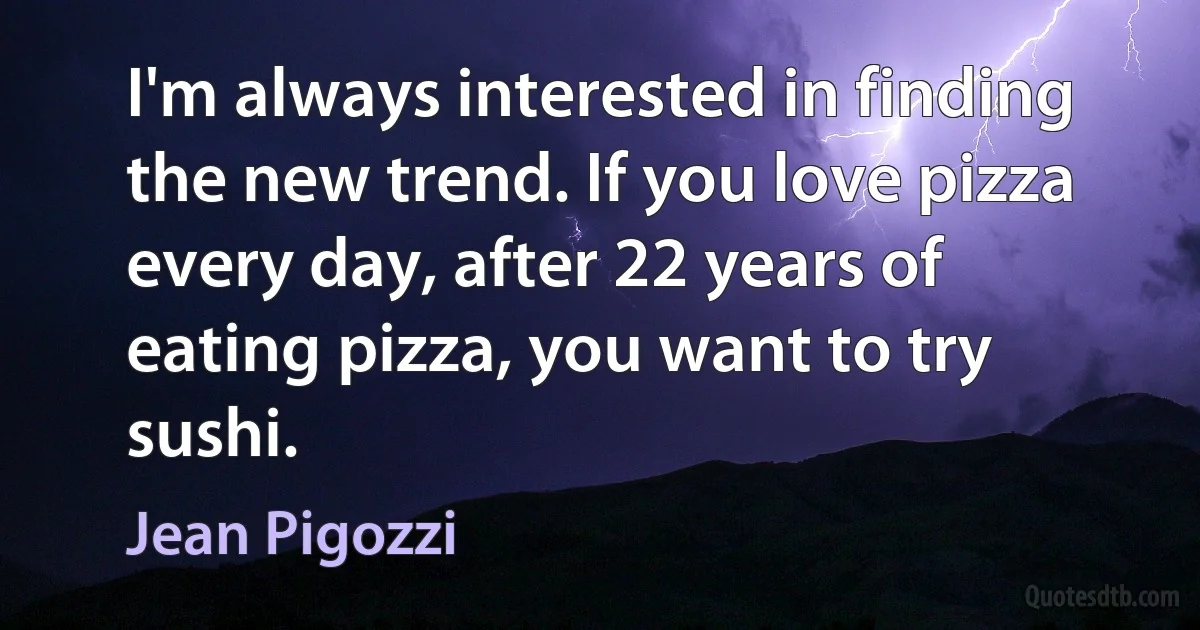 I'm always interested in finding the new trend. If you love pizza every day, after 22 years of eating pizza, you want to try sushi. (Jean Pigozzi)