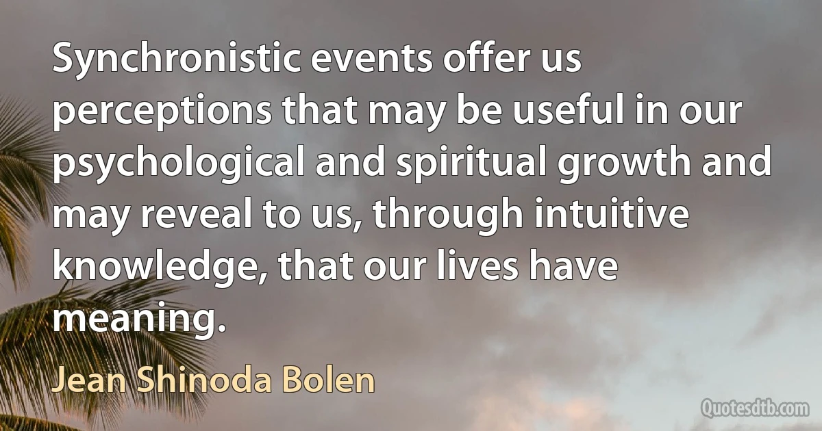 Synchronistic events offer us perceptions that may be useful in our psychological and spiritual growth and may reveal to us, through intuitive knowledge, that our lives have meaning. (Jean Shinoda Bolen)