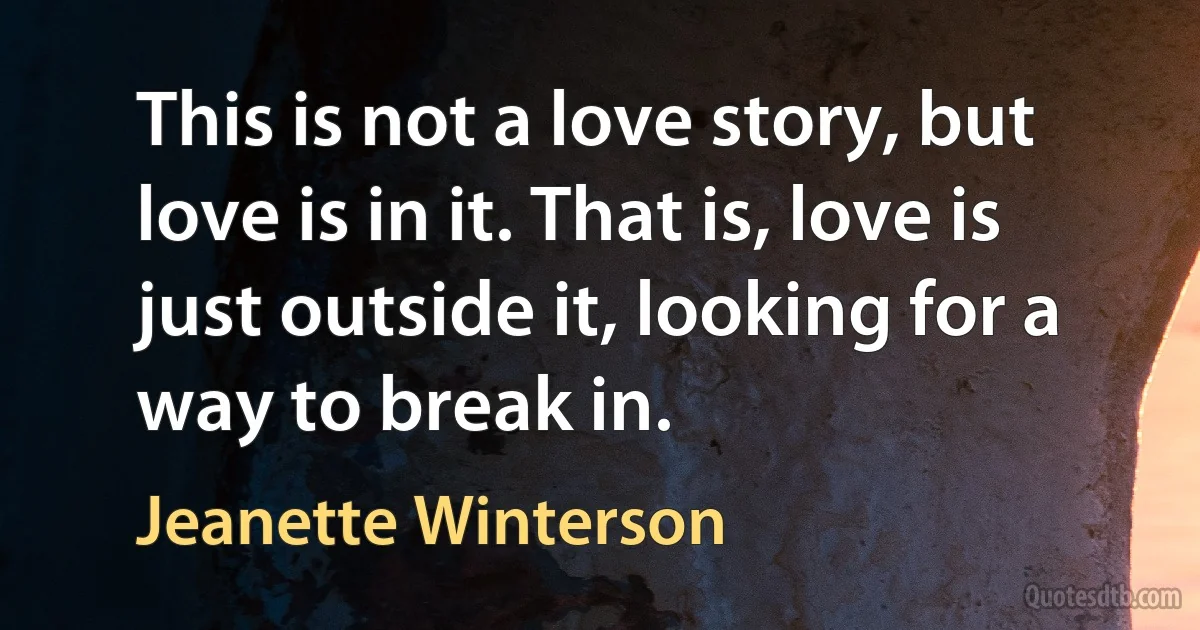 This is not a love story, but love is in it. That is, love is just outside it, looking for a way to break in. (Jeanette Winterson)