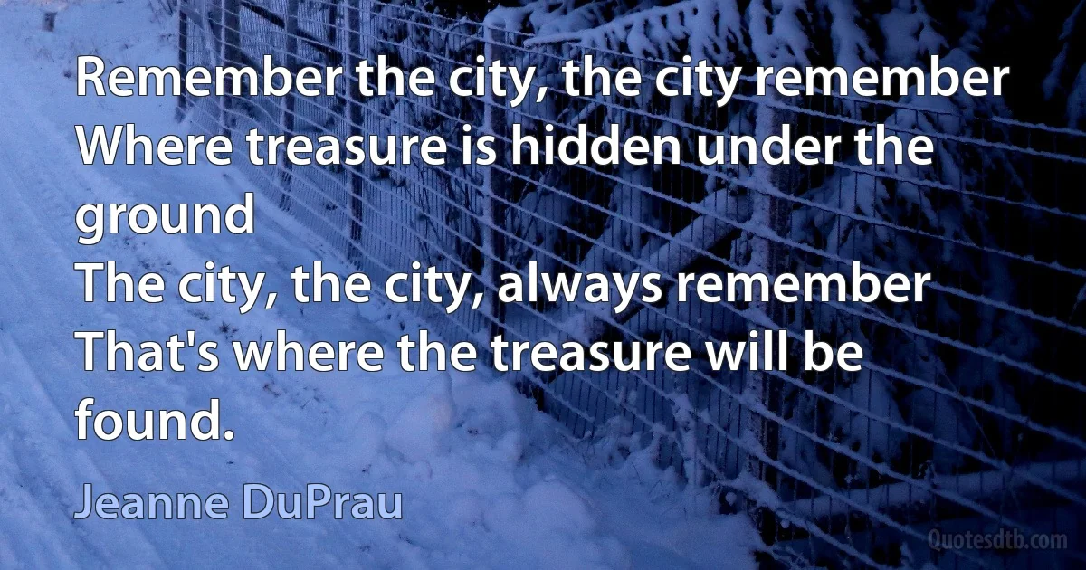 Remember the city, the city remember
Where treasure is hidden under the ground
The city, the city, always remember
That's where the treasure will be found. (Jeanne DuPrau)