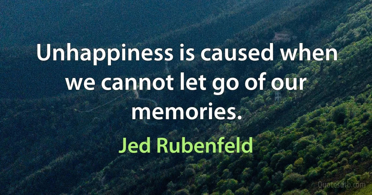 Unhappiness is caused when we cannot let go of our memories. (Jed Rubenfeld)