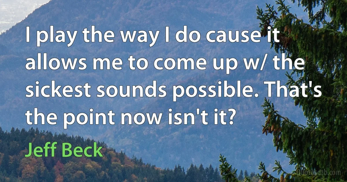 I play the way I do cause it allows me to come up w/ the sickest sounds possible. That's the point now isn't it? (Jeff Beck)