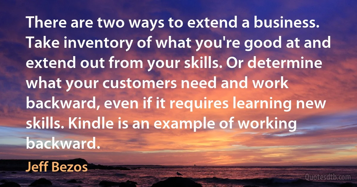 There are two ways to extend a business. Take inventory of what you're good at and extend out from your skills. Or determine what your customers need and work backward, even if it requires learning new skills. Kindle is an example of working backward. (Jeff Bezos)