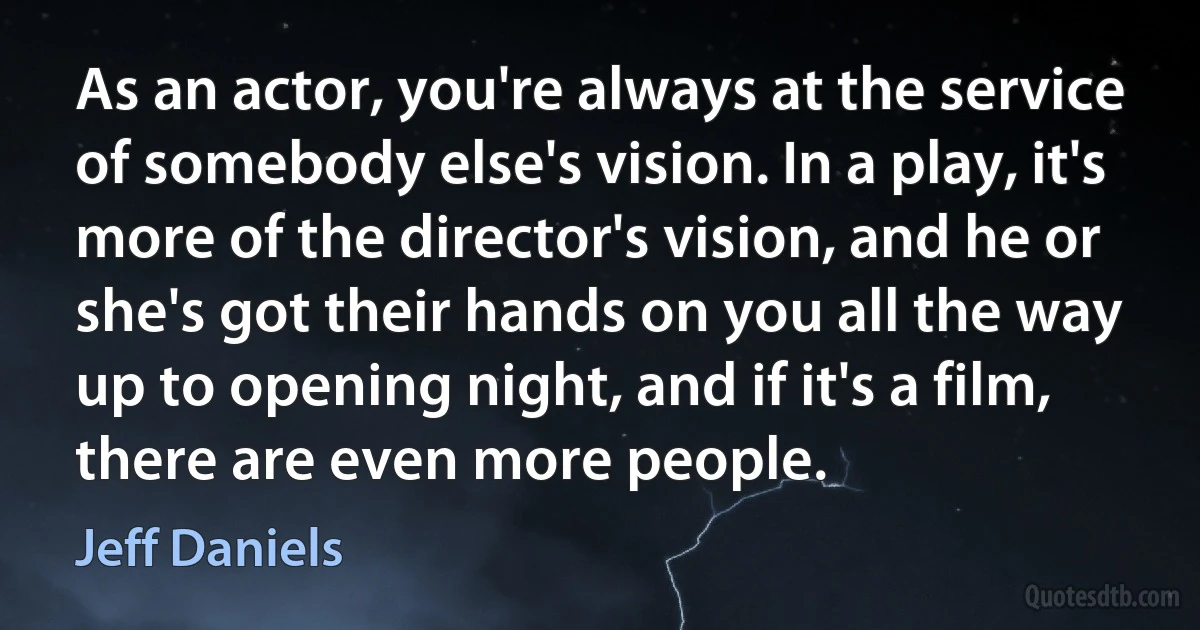 As an actor, you're always at the service of somebody else's vision. In a play, it's more of the director's vision, and he or she's got their hands on you all the way up to opening night, and if it's a film, there are even more people. (Jeff Daniels)