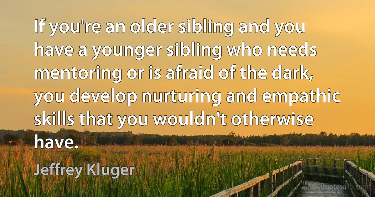 If you're an older sibling and you have a younger sibling who needs mentoring or is afraid of the dark, you develop nurturing and empathic skills that you wouldn't otherwise have. (Jeffrey Kluger)