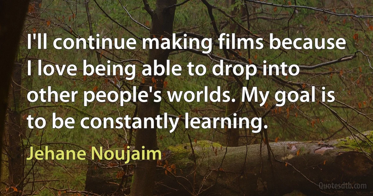 I'll continue making films because I love being able to drop into other people's worlds. My goal is to be constantly learning. (Jehane Noujaim)