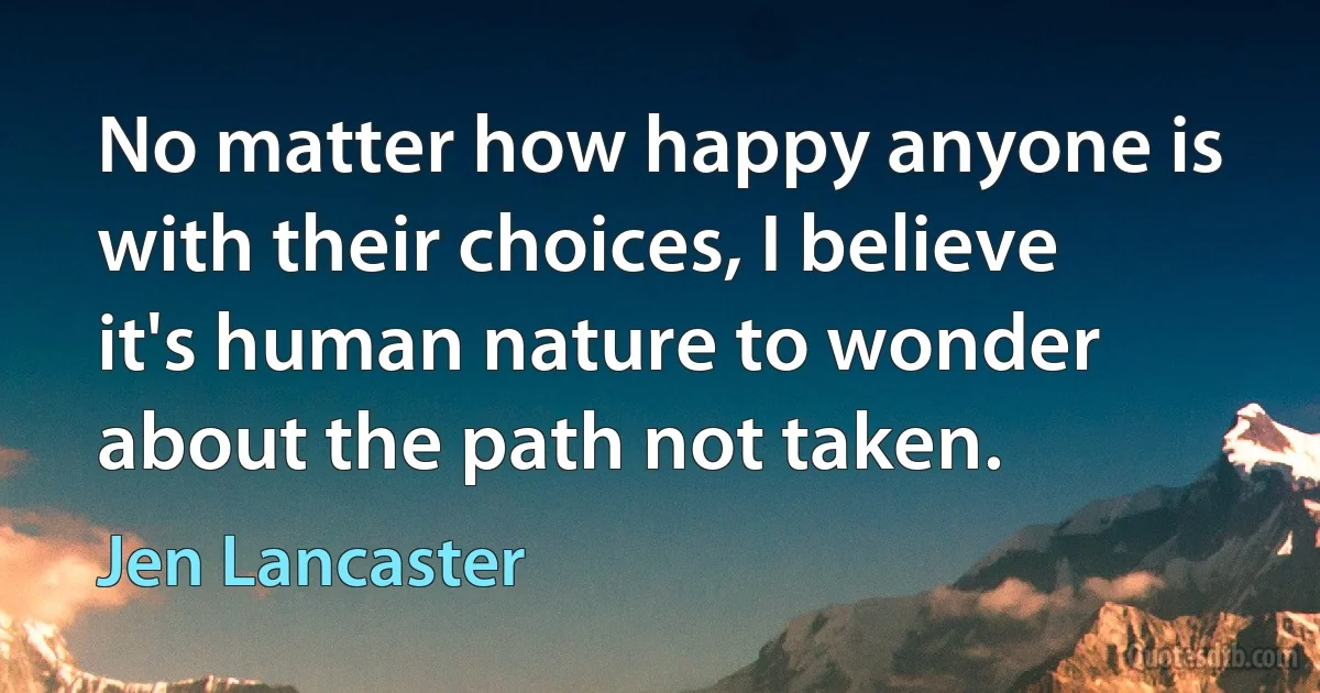 No matter how happy anyone is with their choices, I believe it's human nature to wonder about the path not taken. (Jen Lancaster)