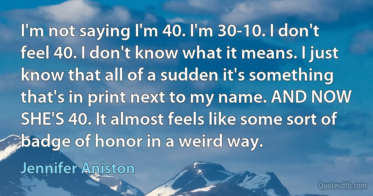 I'm not saying I'm 40. I'm 30-10. I don't feel 40. I don't know what it means. I just know that all of a sudden it's something that's in print next to my name. AND NOW SHE'S 40. It almost feels like some sort of badge of honor in a weird way. (Jennifer Aniston)