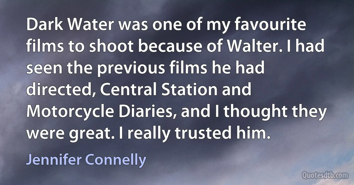 Dark Water was one of my favourite films to shoot because of Walter. I had seen the previous films he had directed, Central Station and Motorcycle Diaries, and I thought they were great. I really trusted him. (Jennifer Connelly)