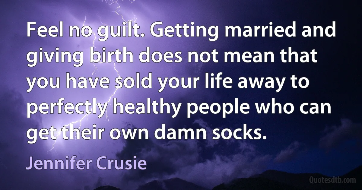 Feel no guilt. Getting married and giving birth does not mean that you have sold your life away to perfectly healthy people who can get their own damn socks. (Jennifer Crusie)