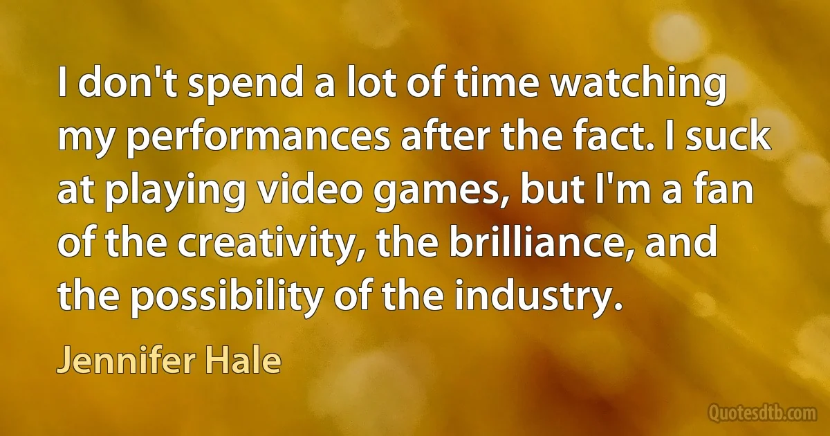 I don't spend a lot of time watching my performances after the fact. I suck at playing video games, but I'm a fan of the creativity, the brilliance, and the possibility of the industry. (Jennifer Hale)