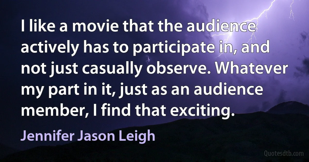 I like a movie that the audience actively has to participate in, and not just casually observe. Whatever my part in it, just as an audience member, I find that exciting. (Jennifer Jason Leigh)