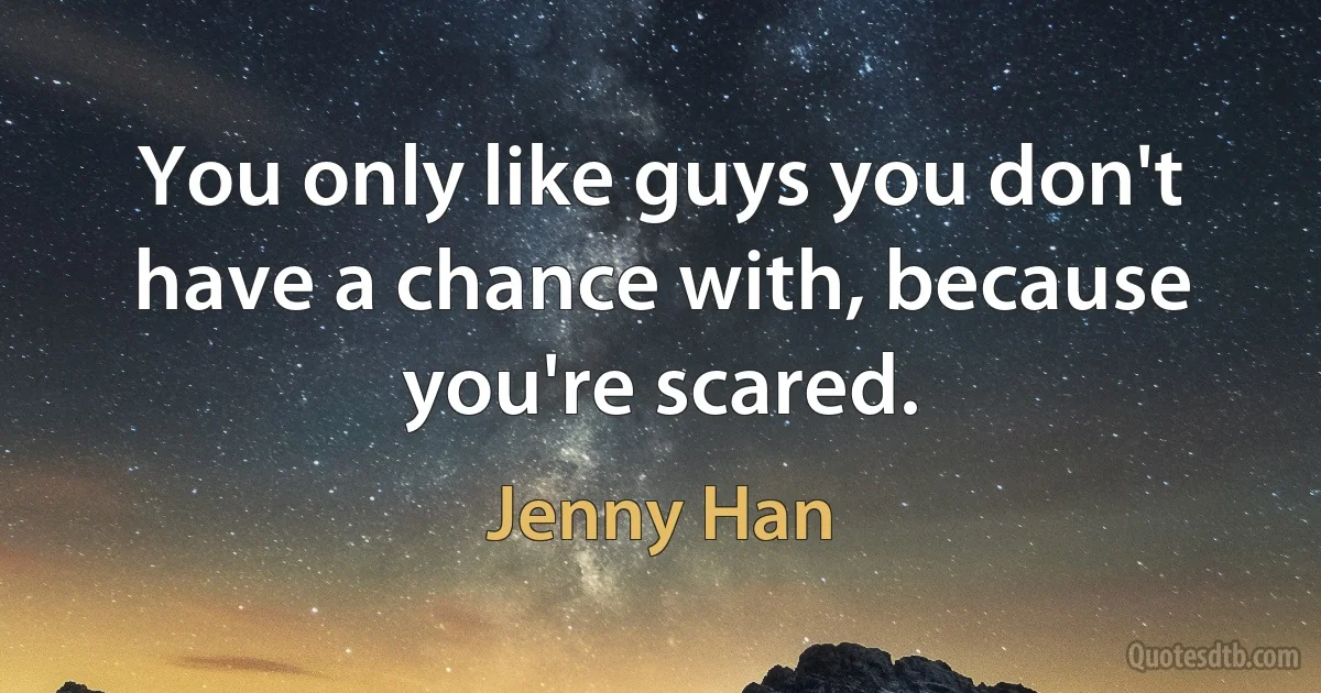 You only like guys you don't have a chance with, because you're scared. (Jenny Han)