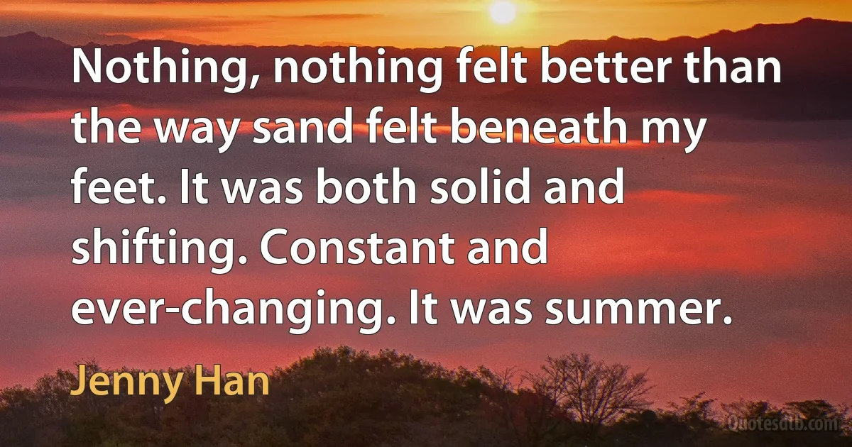 Nothing, nothing felt better than the way sand felt beneath my feet. It was both solid and shifting. Constant and ever-changing. It was summer. (Jenny Han)