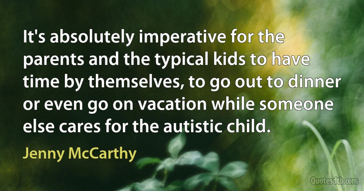 It's absolutely imperative for the parents and the typical kids to have time by themselves, to go out to dinner or even go on vacation while someone else cares for the autistic child. (Jenny McCarthy)