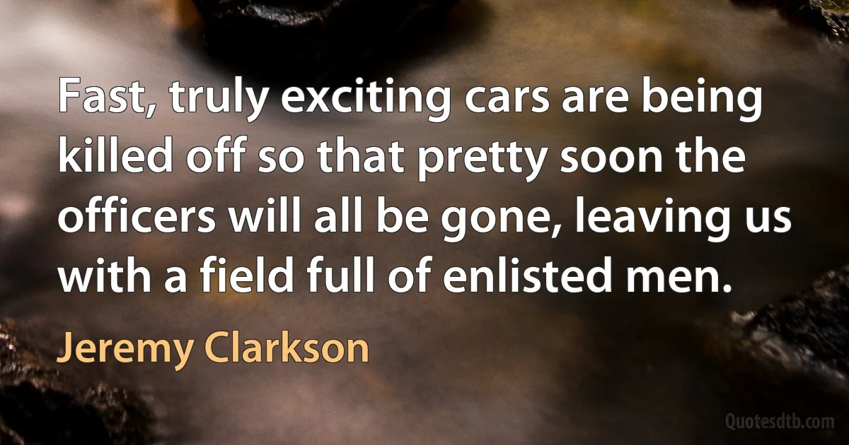 Fast, truly exciting cars are being killed off so that pretty soon the officers will all be gone, leaving us with a field full of enlisted men. (Jeremy Clarkson)