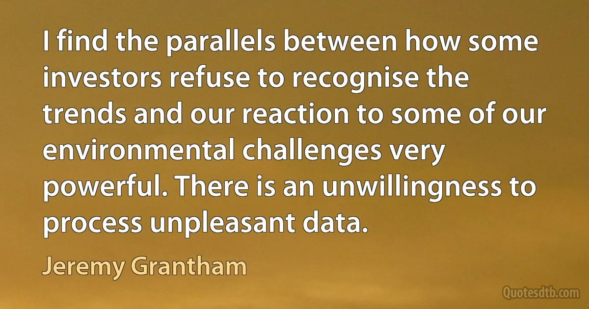 I find the parallels between how some investors refuse to recognise the trends and our reaction to some of our environmental challenges very powerful. There is an unwillingness to process unpleasant data. (Jeremy Grantham)