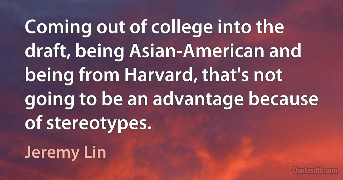 Coming out of college into the draft, being Asian-American and being from Harvard, that's not going to be an advantage because of stereotypes. (Jeremy Lin)