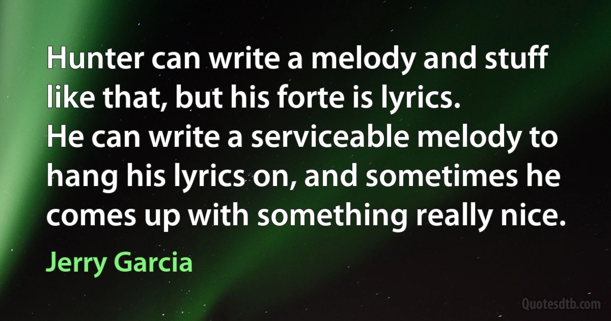 Hunter can write a melody and stuff like that, but his forte is lyrics. He can write a serviceable melody to hang his lyrics on, and sometimes he comes up with something really nice. (Jerry Garcia)