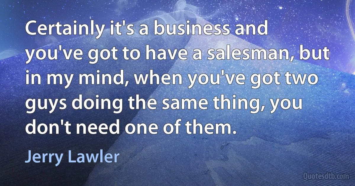 Certainly it's a business and you've got to have a salesman, but in my mind, when you've got two guys doing the same thing, you don't need one of them. (Jerry Lawler)