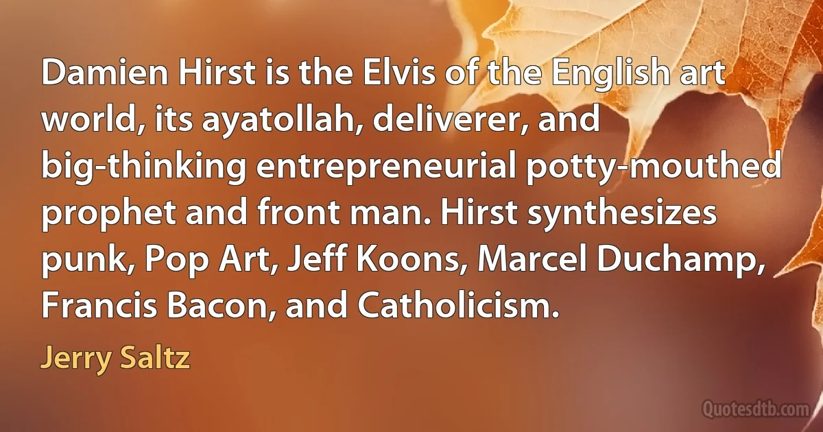 Damien Hirst is the Elvis of the English art world, its ayatollah, deliverer, and big-thinking entrepreneurial potty-mouthed prophet and front man. Hirst synthesizes punk, Pop Art, Jeff Koons, Marcel Duchamp, Francis Bacon, and Catholicism. (Jerry Saltz)