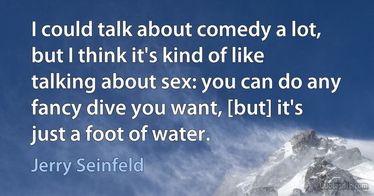 I could talk about comedy a lot, but I think it's kind of like talking about sex: you can do any fancy dive you want, [but] it's just a foot of water. (Jerry Seinfeld)