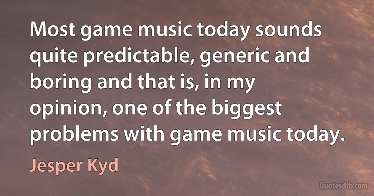 Most game music today sounds quite predictable, generic and boring and that is, in my opinion, one of the biggest problems with game music today. (Jesper Kyd)