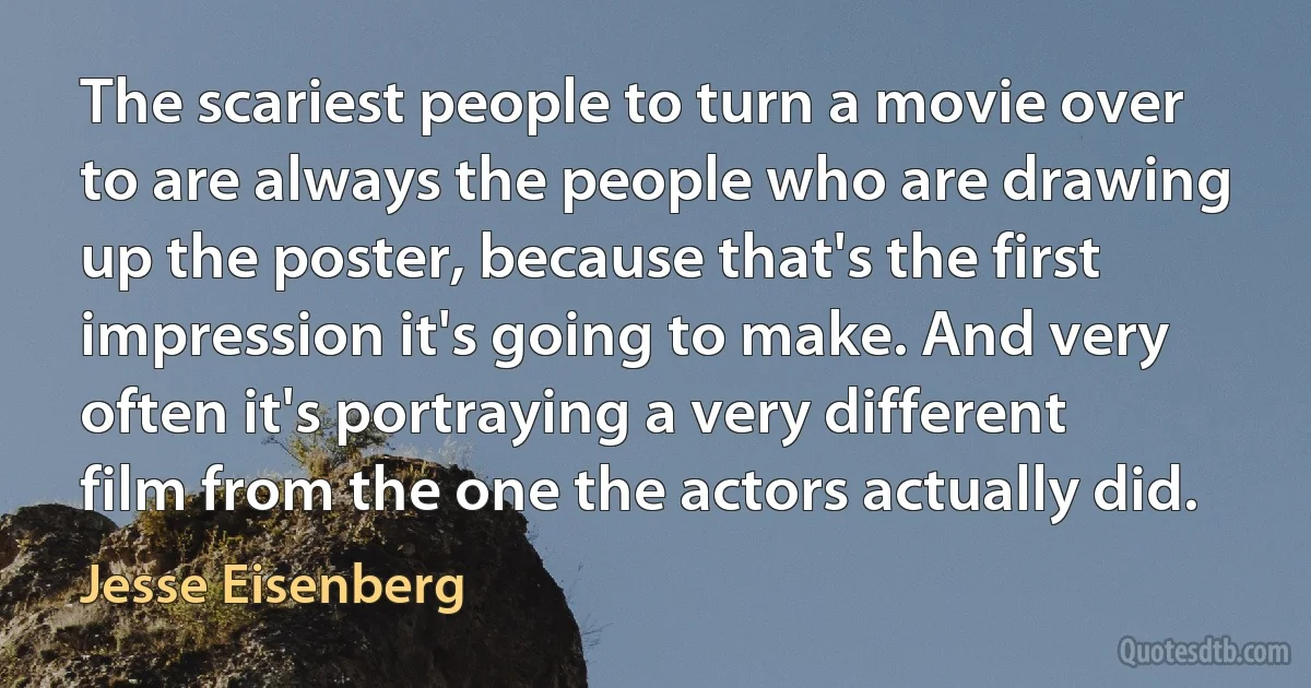 The scariest people to turn a movie over to are always the people who are drawing up the poster, because that's the first impression it's going to make. And very often it's portraying a very different film from the one the actors actually did. (Jesse Eisenberg)