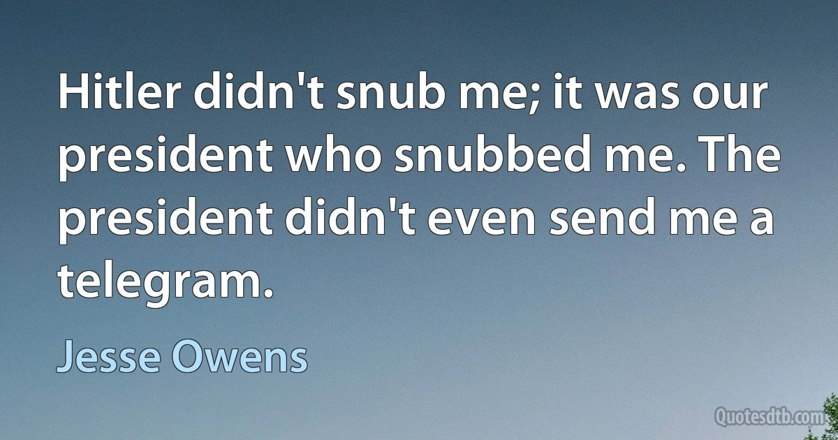 Hitler didn't snub me; it was our president who snubbed me. The president didn't even send me a telegram. (Jesse Owens)