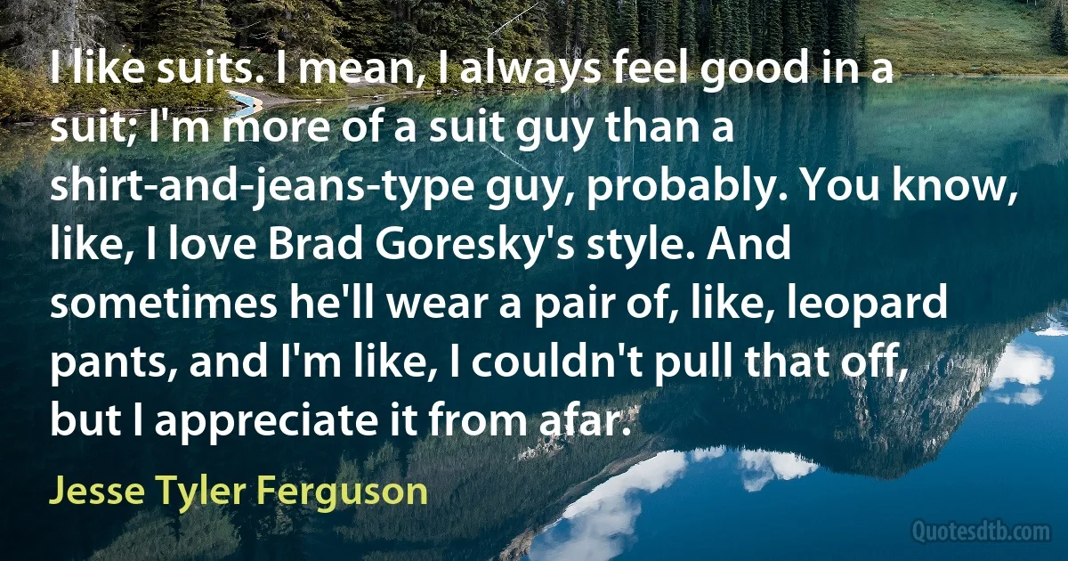 I like suits. I mean, I always feel good in a suit; I'm more of a suit guy than a shirt-and-jeans-type guy, probably. You know, like, I love Brad Goresky's style. And sometimes he'll wear a pair of, like, leopard pants, and I'm like, I couldn't pull that off, but I appreciate it from afar. (Jesse Tyler Ferguson)