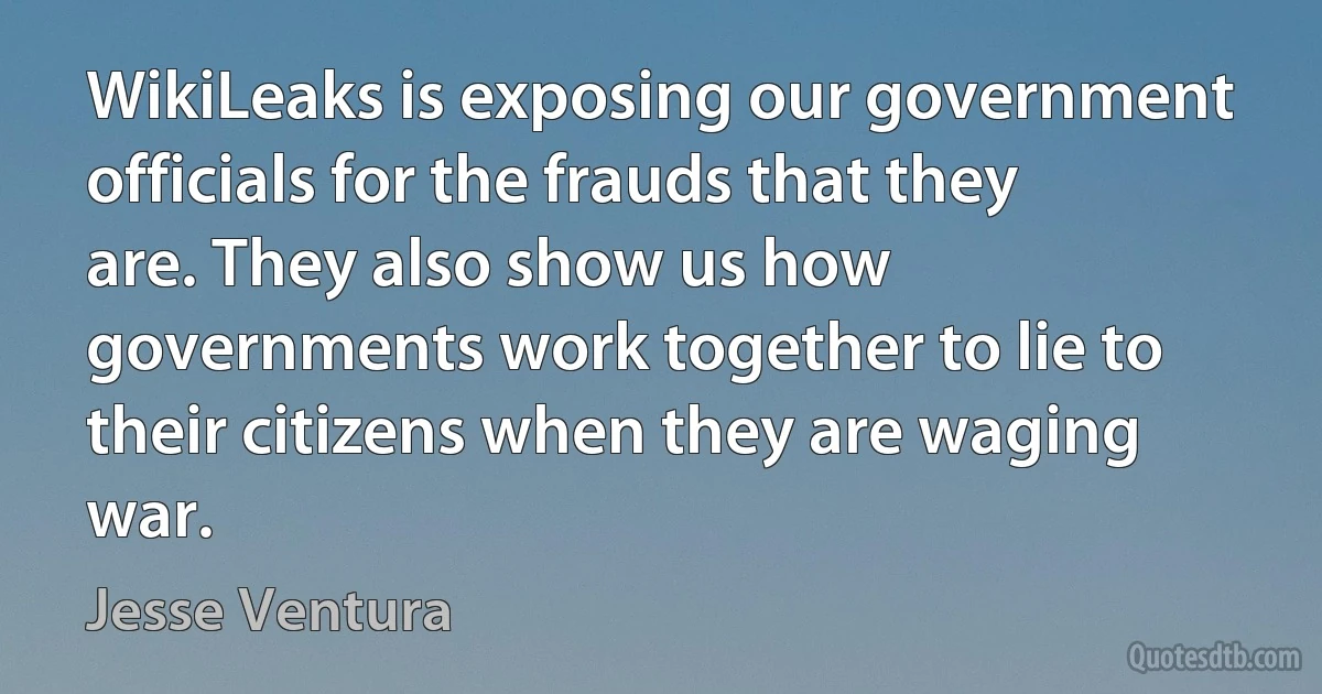 WikiLeaks is exposing our government officials for the frauds that they are. They also show us how governments work together to lie to their citizens when they are waging war. (Jesse Ventura)