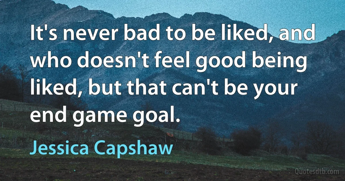 It's never bad to be liked, and who doesn't feel good being liked, but that can't be your end game goal. (Jessica Capshaw)