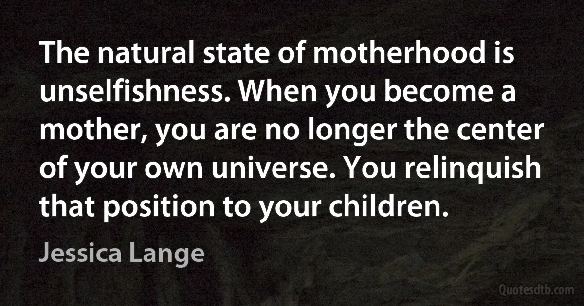 The natural state of motherhood is unselfishness. When you become a mother, you are no longer the center of your own universe. You relinquish that position to your children. (Jessica Lange)