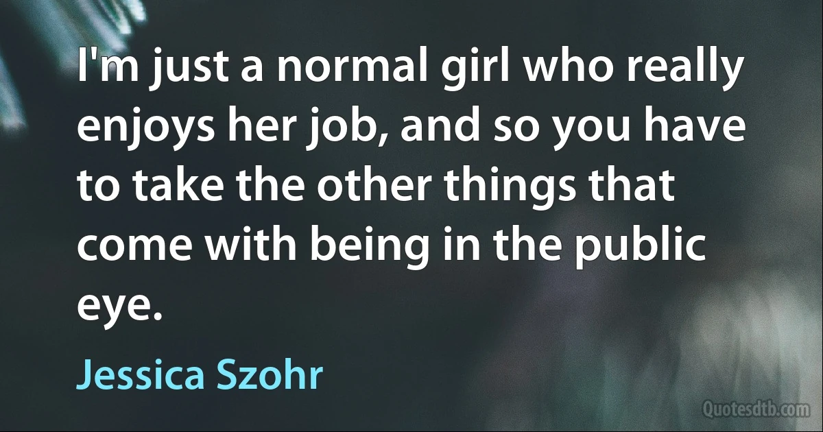 I'm just a normal girl who really enjoys her job, and so you have to take the other things that come with being in the public eye. (Jessica Szohr)