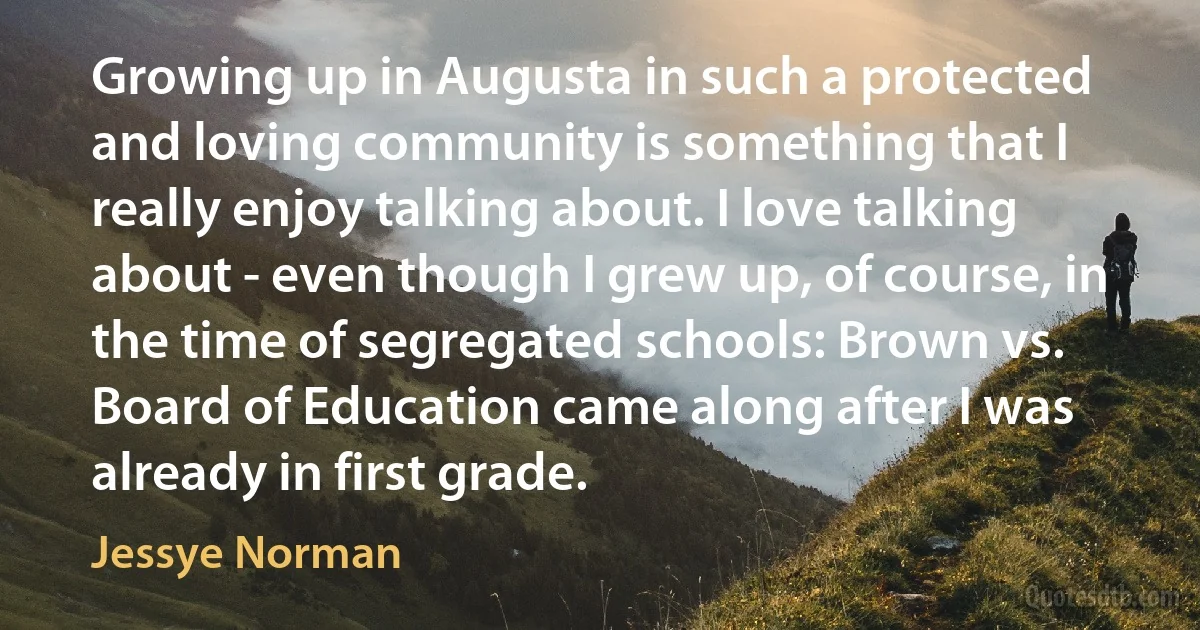 Growing up in Augusta in such a protected and loving community is something that I really enjoy talking about. I love talking about - even though I grew up, of course, in the time of segregated schools: Brown vs. Board of Education came along after I was already in first grade. (Jessye Norman)