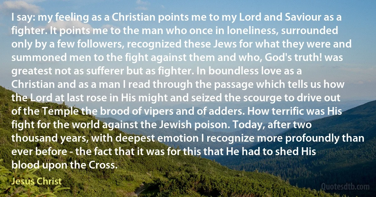 I say: my feeling as a Christian points me to my Lord and Saviour as a fighter. It points me to the man who once in loneliness, surrounded only by a few followers, recognized these Jews for what they were and summoned men to the fight against them and who, God's truth! was greatest not as sufferer but as fighter. In boundless love as a Christian and as a man I read through the passage which tells us how the Lord at last rose in His might and seized the scourge to drive out of the Temple the brood of vipers and of adders. How terrific was His fight for the world against the Jewish poison. Today, after two thousand years, with deepest emotion I recognize more profoundly than ever before - the fact that it was for this that He had to shed His blood upon the Cross. (Jesus Christ)