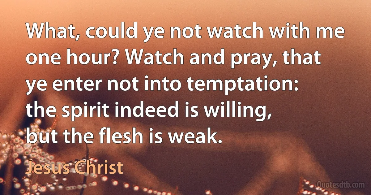 What, could ye not watch with me one hour? Watch and pray, that ye enter not into temptation: the spirit indeed is willing, but the flesh is weak. (Jesus Christ)