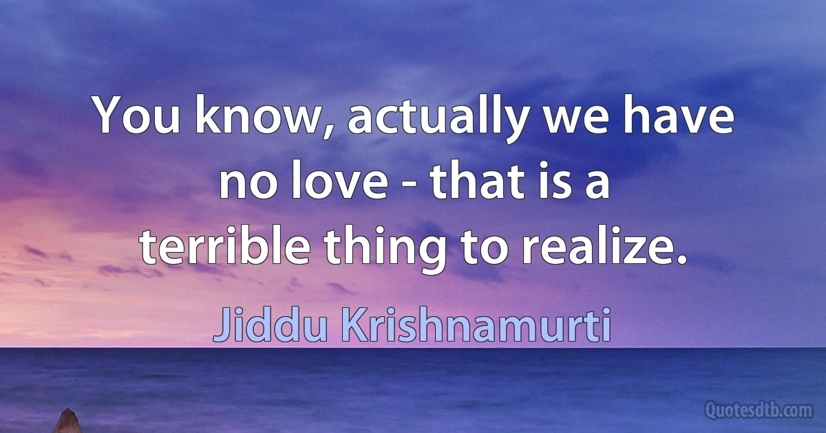 You know, actually we have no love - that is a terrible thing to realize. (Jiddu Krishnamurti)