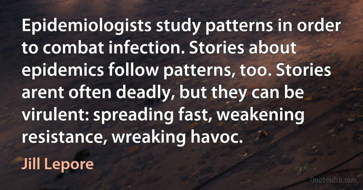 Epidemiologists study patterns in order to combat infection. Stories about epidemics follow patterns, too. Stories arent often deadly, but they can be virulent: spreading fast, weakening resistance, wreaking havoc. (Jill Lepore)