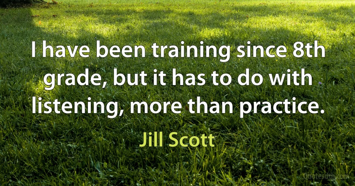 I have been training since 8th grade, but it has to do with listening, more than practice. (Jill Scott)