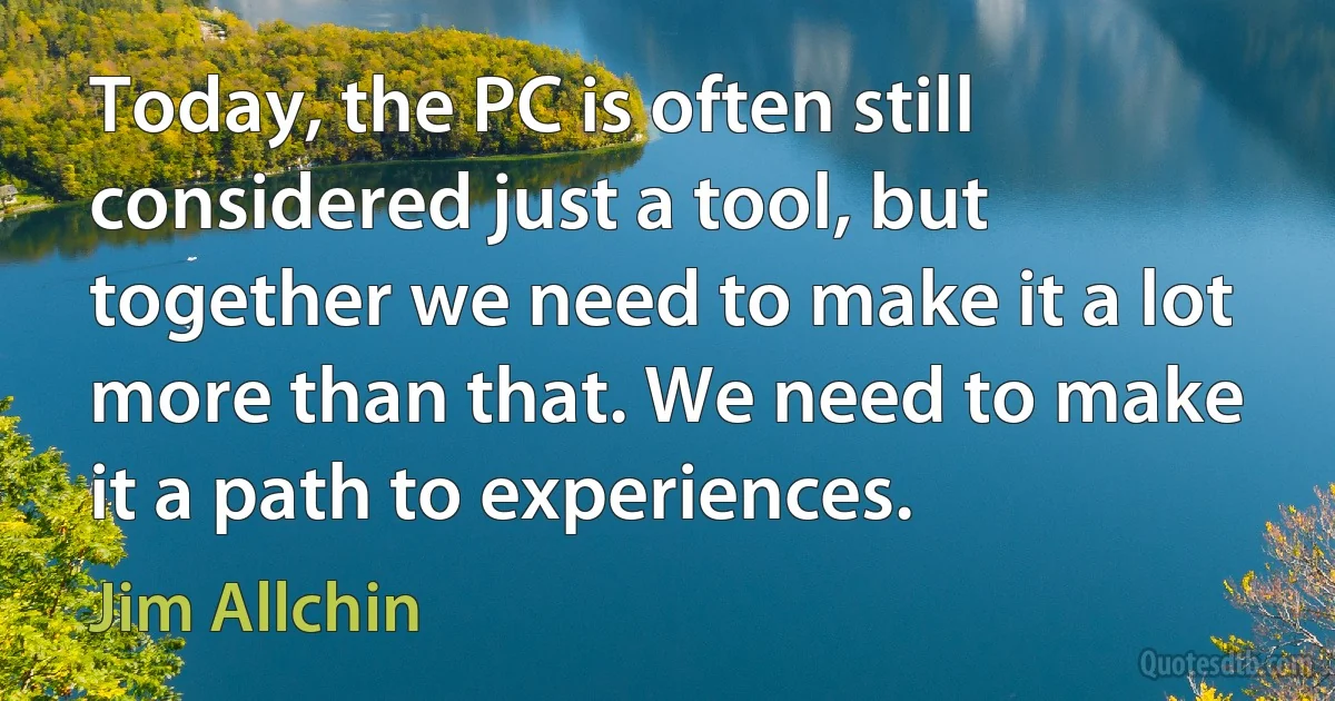 Today, the PC is often still considered just a tool, but together we need to make it a lot more than that. We need to make it a path to experiences. (Jim Allchin)